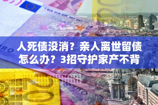济南人死债没消？亲人离世留债怎么办？3招守护家产不背锅