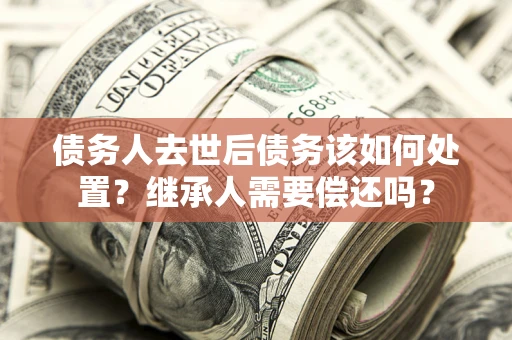 济南债务人去世后债务该如何处置？继承人需要偿还吗？
